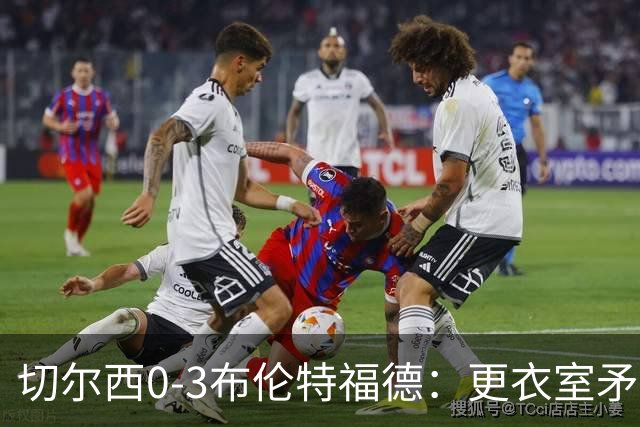 切尔西0-3布伦特福德:更衣室矛盾 结构性崩塌,阿隆索信任告急