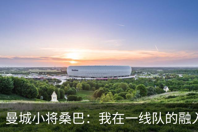 曼城小将桑巴：我在一线队的融入感觉很不错；感激父母的辛劳付出